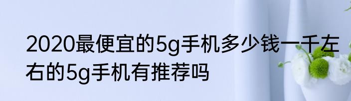 2020最便宜的5g手机多少钱一千左右的5g手机有推荐吗