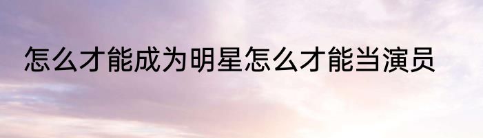 怎么才能成为明星怎么才能当演员
