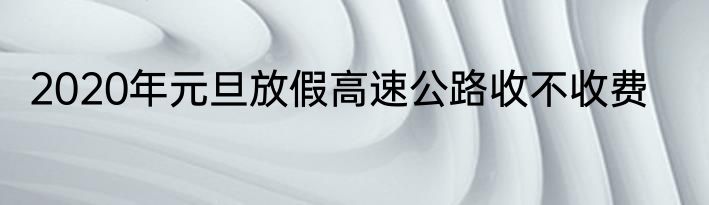 2020年元旦放假高速公路收不收费