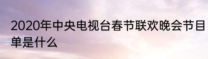 2020年中央电视台春节联欢晚会节目单是什么