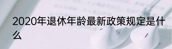 2020年退休年龄最新政策规定是什么