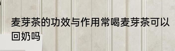 麦芽茶的功效与作用常喝麦芽茶可以回奶吗