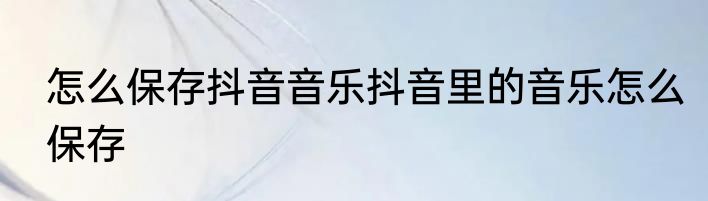 怎么保存抖音音乐抖音里的音乐怎么保存