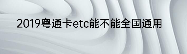 2019粤通卡etc能不能全国通用