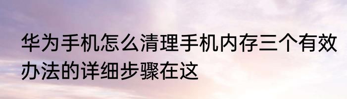 华为手机怎么清理手机内存三个有效办法的详细步骤在这
