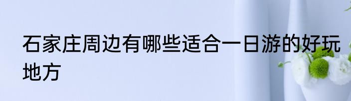 石家庄周边有哪些适合一日游的好玩地方