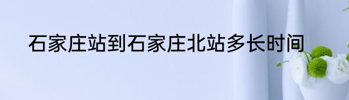 石家庄站到石家庄北站多长时间
