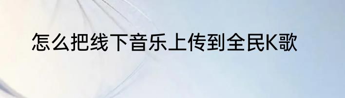 怎么把线下音乐上传到全民K歌