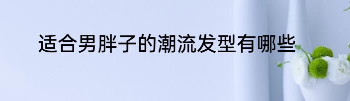 适合男胖子的潮流发型有哪些