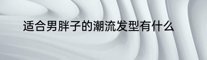 适合男胖子的潮流发型有什么