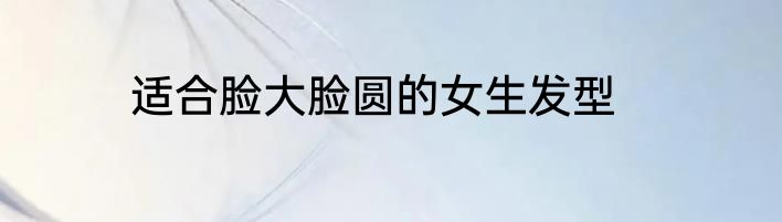 适合脸大脸圆的女生发型