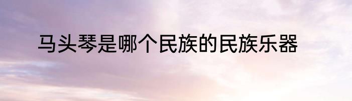 马头琴是哪个民族的民族乐器
