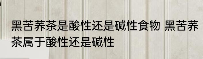 黑苦荞茶是酸性还是碱性食物 黑苦荞茶属于酸性还是碱性