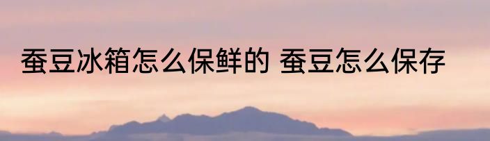 蚕豆冰箱怎么保鲜的 蚕豆怎么保存