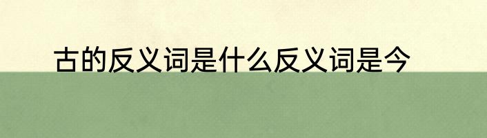 古的反义词是什么反义词是今
