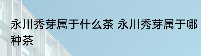永川秀芽属于什么茶 永川秀芽属于哪种茶