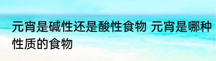元宵是碱性还是酸性食物 元宵是哪种性质的食物
