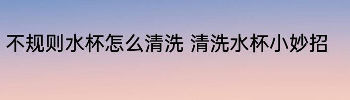 不规则水杯怎么清洗 清洗水杯小妙招