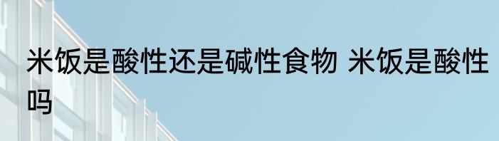 米饭是酸性还是碱性食物 米饭是酸性吗