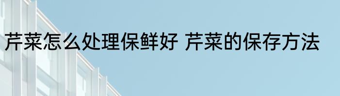 芹菜怎么处理保鲜好 芹菜的保存方法