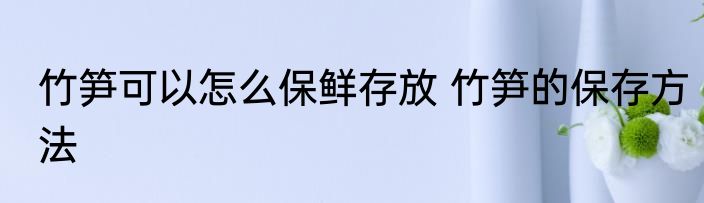 竹笋可以怎么保鲜存放 竹笋的保存方法