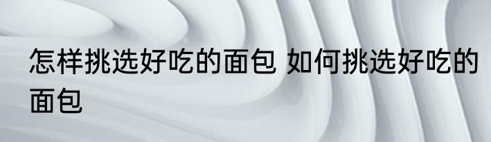 怎样挑选好吃的面包 如何挑选好吃的面包