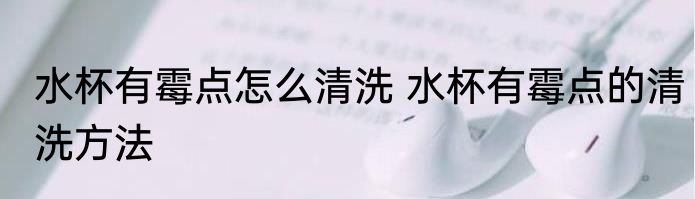 水杯有霉点怎么清洗 水杯有霉点的清洗方法