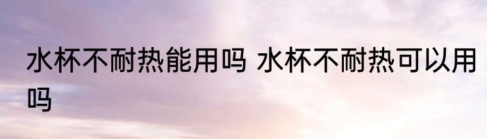 水杯不耐热能用吗 水杯不耐热可以用吗