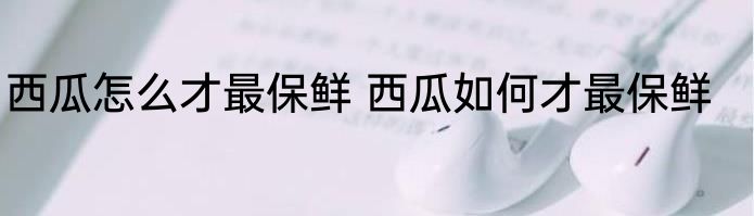 西瓜怎么才最保鲜 西瓜如何才最保鲜