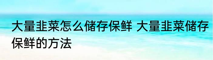 大量韭菜怎么储存保鲜 大量韭菜储存保鲜的方法
