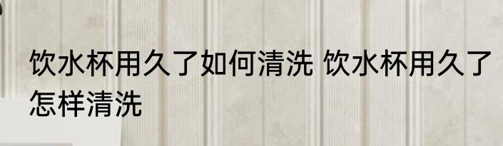 饮水杯用久了如何清洗 饮水杯用久了怎样清洗