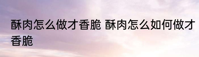 酥肉怎么做才香脆 酥肉怎么如何做才香脆