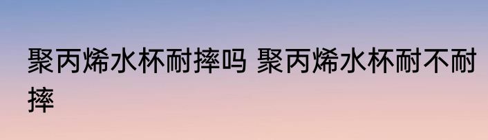 聚丙烯水杯耐摔吗 聚丙烯水杯耐不耐摔