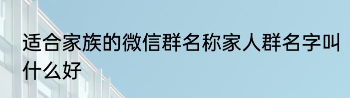 适合家族的微信群名称家人群名字叫什么好