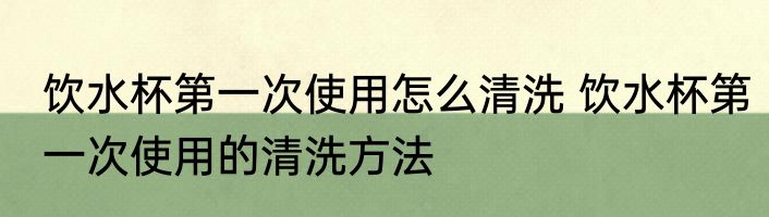 饮水杯第一次使用怎么清洗 饮水杯第一次使用的清洗方法