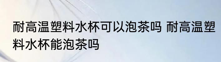 耐高温塑料水杯可以泡茶吗 耐高温塑料水杯能泡茶吗