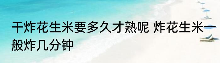 干炸花生米要多久才熟呢 炸花生米一般炸几分钟