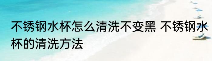 不锈钢水杯怎么清洗不变黑 不锈钢水杯的清洗方法