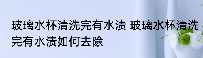 玻璃水杯清洗完有水渍 玻璃水杯清洗完有水渍如何去除