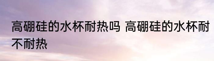 高硼硅的水杯耐热吗 高硼硅的水杯耐不耐热