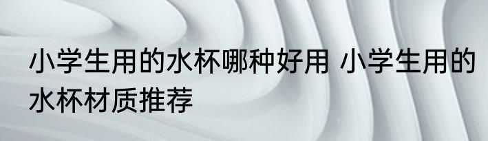 小学生用的水杯哪种好用 小学生用的水杯材质推荐