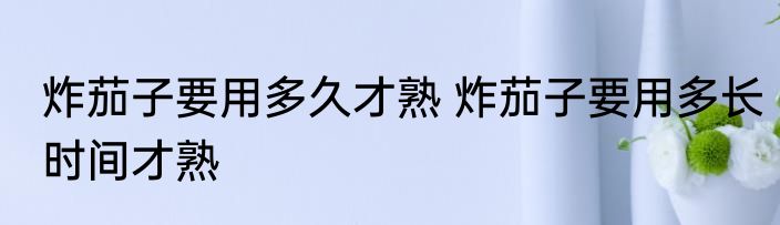 炸茄子要用多久才熟 炸茄子要用多长时间才熟