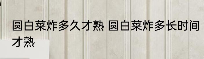 圆白菜炸多久才熟 圆白菜炸多长时间才熟
