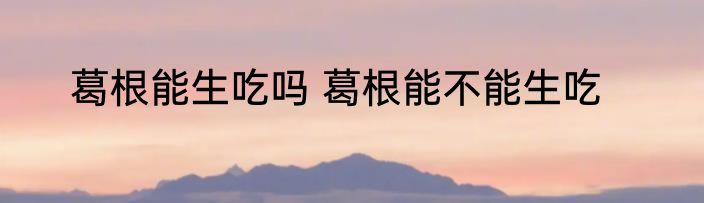 葛根能生吃吗 葛根能不能生吃