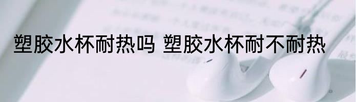 塑胶水杯耐热吗 塑胶水杯耐不耐热