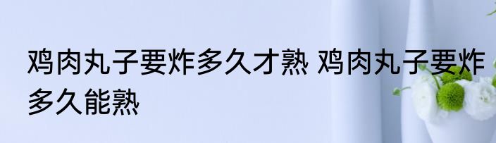 鸡肉丸子要炸多久才熟 鸡肉丸子要炸多久能熟