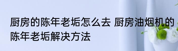 厨房的陈年老垢怎么去 厨房油烟机的陈年老垢解决方法