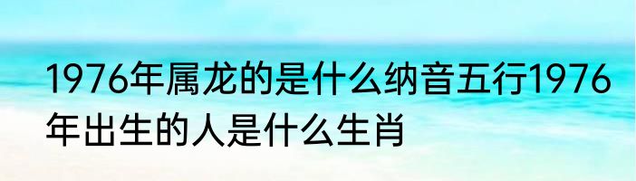 1976年属龙的是什么纳音五行1976年出生的人是什么生肖