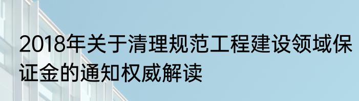 2018年关于清理规范工程建设领域保证金的通知权威解读