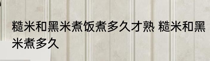 糙米和黑米煮饭煮多久才熟 糙米和黑米煮多久